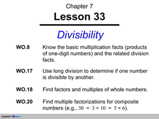 Chapter 7 Lesson 33 Divisibility WO.8 Know the basic multiplication facts (products of one-digit numbers) and the related division facts. WO.18 Find factors and multiples of whole numbers. WO.17 Use long division to determine if one number is divisible by another. WO.20 Find multiple factorizations for composite numbers (e.g.,  30  =   3  ×  10  =   5  ×  6 ). 