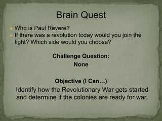 ● Who is Paul Revere?
● If there was a revolution today would you join the
fight? Which side would you choose?
Challenge Question:
None
Objective (I Can…)
Identify how the Revolutionary War gets started
and determine if the colonies are ready for war.
Brain Quest
 