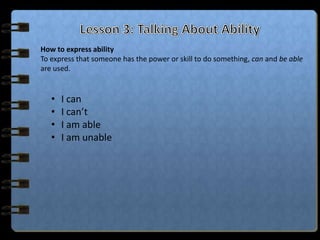How to express ability
To express that someone has the power or skill to do something, can and be able
are used.


   •   I can
   •   I can’t
   •   I am able
   •   I am unable
 