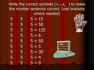 Write the correct symbols (+,-,x, ) to make
the number sentence correct. (use brackets
               where needed)
5     5     5   =   15
5     5     5   =   50
5     5     5   =   125
5     5     5   =   6
5     5     5   =   50
5     5     5   =   5
5     5     5   =   30
5     5     5   =   4
5     5     5   =   0
 