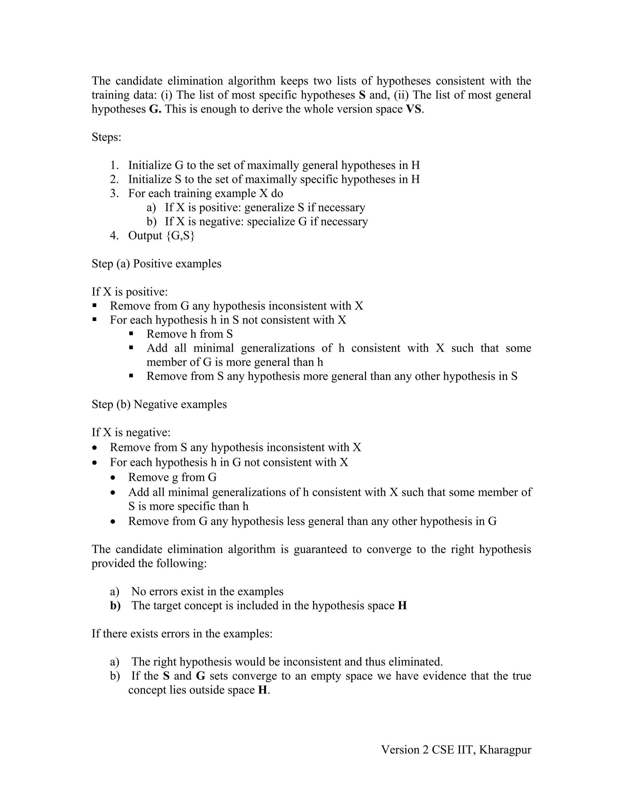 The candidate elimination algorithm keeps two lists of hypotheses consistent with the
training data: (i) The list of most specific hypotheses S and, (ii) The list of most general
hypotheses G. This is enough to derive the whole version space VS.

Steps:

   1. Initialize G to the set of maximally general hypotheses in H
   2. Initialize S to the set of maximally specific hypotheses in H
   3. For each training example X do
          a) If X is positive: generalize S if necessary
          b) If X is negative: specialize G if necessary
   4. Output {G,S}

Step (a) Positive examples

If X is positive:
    Remove from G any hypothesis inconsistent with X
    For each hypothesis h in S not consistent with X
            Remove h from S
            Add all minimal generalizations of h consistent with X such that some
            member of G is more general than h
            Remove from S any hypothesis more general than any other hypothesis in S

Step (b) Negative examples

If X is negative:
• Remove from S any hypothesis inconsistent with X
• For each hypothesis h in G not consistent with X
    • Remove g from G
    • Add all minimal generalizations of h consistent with X such that some member of
        S is more specific than h
    • Remove from G any hypothesis less general than any other hypothesis in G

The candidate elimination algorithm is guaranteed to converge to the right hypothesis
provided the following:

   a) No errors exist in the examples
   b) The target concept is included in the hypothesis space H

If there exists errors in the examples:

   a) The right hypothesis would be inconsistent and thus eliminated.
   b) If the S and G sets converge to an empty space we have evidence that the true
      concept lies outside space H.



                                                            Version 2 CSE IIT, Kharagpur
 