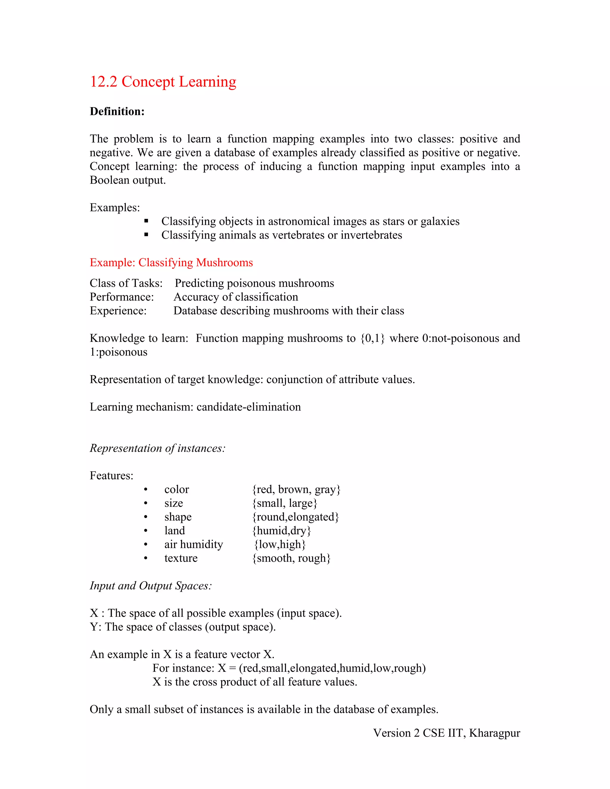 12.2 Concept Learning
Definition:

The problem is to learn a function mapping examples into two classes: positive and
negative. We are given a database of examples already classified as positive or negative.
Concept learning: the process of inducing a function mapping input examples into a
Boolean output.

Examples:
                Classifying objects in astronomical images as stars or galaxies
                Classifying animals as vertebrates or invertebrates

Example: Classifying Mushrooms
Class of Tasks: Predicting poisonous mushrooms
Performance:    Accuracy of classification
Experience:     Database describing mushrooms with their class

Knowledge to learn: Function mapping mushrooms to {0,1} where 0:not-poisonous and
1:poisonous

Representation of target knowledge: conjunction of attribute values.

Learning mechanism: candidate-elimination


Representation of instances:

Features:
            •   color             {red, brown, gray}
            •   size              {small, large}
            •   shape             {round,elongated}
            •   land              {humid,dry}
            •   air humidity      {low,high}
            •   texture           {smooth, rough}

Input and Output Spaces:

X : The space of all possible examples (input space).
Y: The space of classes (output space).

An example in X is a feature vector X.
            For instance: X = (red,small,elongated,humid,low,rough)
           X is the cross product of all feature values.

Only a small subset of instances is available in the database of examples.
                                                            Version 2 CSE IIT, Kharagpur
 