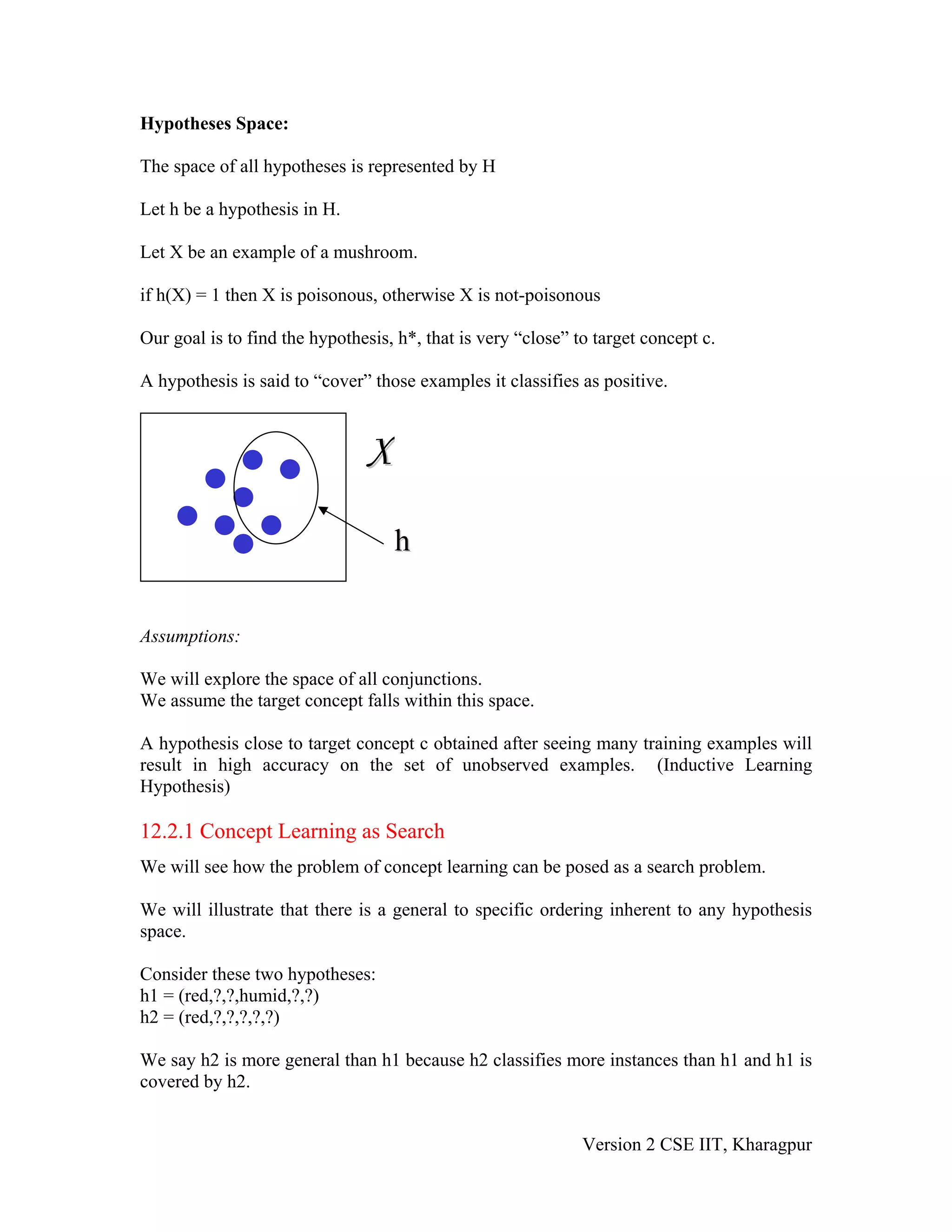 Hypotheses Space:

The space of all hypotheses is represented by H

Let h be a hypothesis in H.

Let X be an example of a mushroom.

if h(X) = 1 then X is poisonous, otherwise X is not-poisonous

Our goal is to find the hypothesis, h*, that is very “close” to target concept c.

A hypothesis is said to “cover” those examples it classifies as positive.



                               X
                                   h

Assumptions:

We will explore the space of all conjunctions.
We assume the target concept falls within this space.

A hypothesis close to target concept c obtained after seeing many training examples will
result in high accuracy on the set of unobserved examples. (Inductive Learning
Hypothesis)

12.2.1 Concept Learning as Search
We will see how the problem of concept learning can be posed as a search problem.

We will illustrate that there is a general to specific ordering inherent to any hypothesis
space.

Consider these two hypotheses:
h1 = (red,?,?,humid,?,?)
h2 = (red,?,?,?,?,?)

We say h2 is more general than h1 because h2 classifies more instances than h1 and h1 is
covered by h2.


                                                              Version 2 CSE IIT, Kharagpur
 