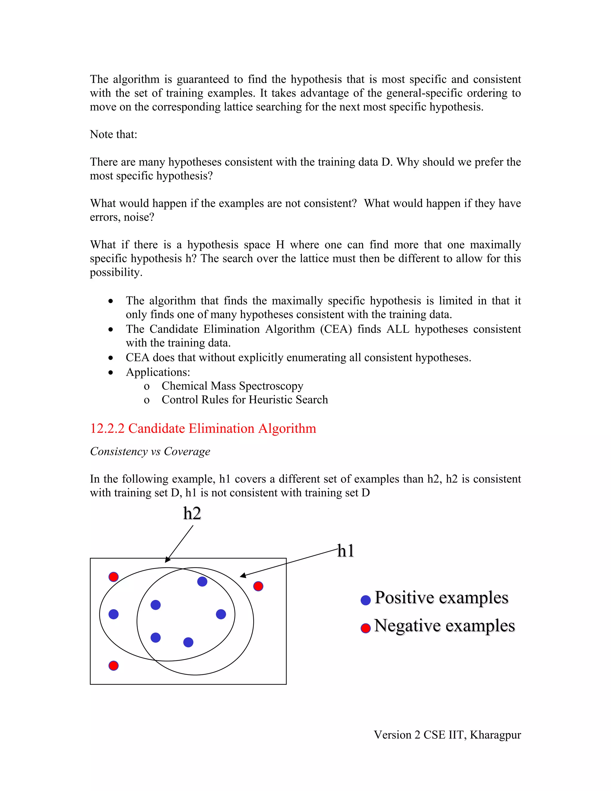 The algorithm is guaranteed to find the hypothesis that is most specific and consistent
with the set of training examples. It takes advantage of the general-specific ordering to
move on the corresponding lattice searching for the next most specific hypothesis.

Note that:

There are many hypotheses consistent with the training data D. Why should we prefer the
most specific hypothesis?

What would happen if the examples are not consistent? What would happen if they have
errors, noise?

What if there is a hypothesis space H where one can find more that one maximally
specific hypothesis h? The search over the lattice must then be different to allow for this
possibility.

   •   The algorithm that finds the maximally specific hypothesis is limited in that it
       only finds one of many hypotheses consistent with the training data.
   •   The Candidate Elimination Algorithm (CEA) finds ALL hypotheses consistent
       with the training data.
   •   CEA does that without explicitly enumerating all consistent hypotheses.
   •   Applications:
          o Chemical Mass Spectroscopy
          o Control Rules for Heuristic Search

12.2.2 Candidate Elimination Algorithm
Consistency vs Coverage

In the following example, h1 covers a different set of examples than h2, h2 is consistent
with training set D, h1 is not consistent with training set D
                   h2

                                                    h1

                                                           Positive examples
                                                           Negative examples




                                                           Version 2 CSE IIT, Kharagpur
 