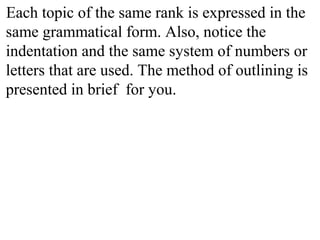 Each topic of the same rank is expressed in the
same grammatical form. Also, notice the
indentation and the same system of numbers or
letters that are used. The method of outlining is
presented in brief for you.
 