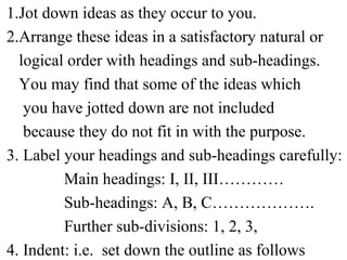1.Jot down ideas as they occur to you.
2.Arrange these ideas in a satisfactory natural or
logical order with headings and sub-headings.
You may find that some of the ideas which
you have jotted down are not included
because they do not fit in with the purpose.
3. Label your headings and sub-headings carefully:
Main headings: I, II, III…………
Sub-headings: A, B, C……………….
Further sub-divisions: 1, 2, 3,
4. Indent: i.e. set down the outline as follows
 