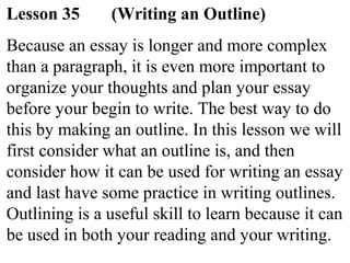 Lesson 35 (Writing an Outline)
Because an essay is longer and more complex
than a paragraph, it is even more important to
organize your thoughts and plan your essay
before your begin to write. The best way to do
this by making an outline. In this lesson we will
first consider what an outline is, and then
consider how it can be used for writing an essay
and last have some practice in writing outlines.
Outlining is a useful skill to learn because it can
be used in both your reading and your writing.
 