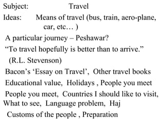 Subject: Travel
Ideas: Means of travel (bus, train, aero-plane,
car, etc… )
A particular journey – Peshawar?
“To travel hopefully is better than to arrive.”
(R.L. Stevenson)
Bacon’s ‘Essay on Travel’, Other travel books
Educational value, Holidays , People you meet
People you meet, Countries I should like to visit,
What to see, Language problem, Haj
Customs of the people , Preparation
 