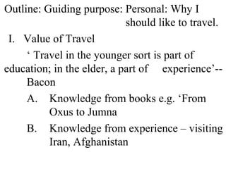 Outline: Guiding purpose: Personal: Why I
should like to travel.
I. Value of Travel
‘ Travel in the younger sort is part of
education; in the elder, a part of experience’--
Bacon
A. Knowledge from books e.g. ‘From
Oxus to Jumna
B. Knowledge from experience – visiting
Iran, Afghanistan
 