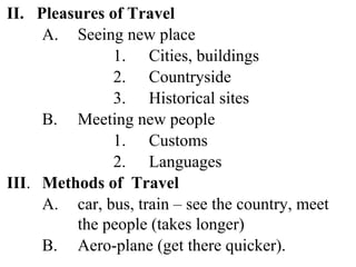 II. Pleasures of Travel
A. Seeing new place
1. Cities, buildings
2. Countryside
3. Historical sites
B. Meeting new people
1. Customs
2. Languages
III. Methods of Travel
A. car, bus, train – see the country, meet
the people (takes longer)
B. Aero-plane (get there quicker).
 