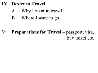IV. Desire to Travel
A. Why I want to travel
B. Where I want to go
V. Preparations for Travel – passport, visa,
buy ticket etc.
 