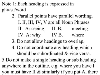 Note 1: Each heading is expressed in
phrase/word
2. Parallel points have parallel wording.
I. II, III, IV, V are all Noun Phrases
II A: seeing II. B. meeting
IV. A: why IV B. where
3. Do not allow headings to overlap.
4. Do not coordinate any heading which
should be subordinated & vice versa.
5.Do not make a single heading or sub heading
anywhere in the outline. e.g. where you have I
you must have II & similarly if you put A, there
 