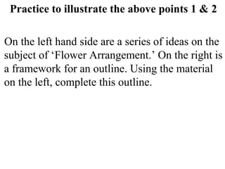 Practice to illustrate the above points 1 & 2
On the left hand side are a series of ideas on the
subject of ‘Flower Arrangement.’ On the right is
a framework for an outline. Using the material
on the left, complete this outline.
 