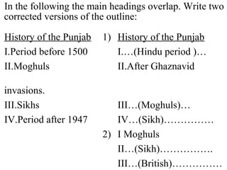 In the following the main headings overlap. Write two
corrected versions of the outline:
History of the Punjab 1) History of the Punjab
I.Period before 1500 I.…(Hindu period )…
II.Moghuls II.After Ghaznavid
invasions.
III.Sikhs III…(Moghuls)…
IV.Period after 1947 IV…(Sikh)……………
2) I Moghuls
II…(Sikh)…………….
III…(British)……………
 