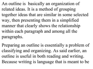 An outline is basically an organization of
related ideas. It is a method of grouping
together ideas that are similar in some selected
way, then presenting them in a simplified
manner that clearly shows the relationship
within each paragraph and among all the
paragraphs.
Preparing an outline is essentially a problem of
classifying and organizing. As said earlier, an
outline is useful in both reading and writing.
Because writing is language that is meant to be
 