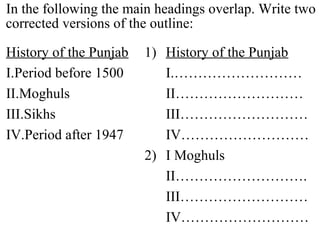 In the following the main headings overlap. Write two
corrected versions of the outline:
History of the Punjab 1) History of the Punjab
I.Period before 1500 I.………………………
II.Moghuls II………………………
III.Sikhs III………………………
IV.Period after 1947 IV………………………
2) I Moghuls
II……………………….
III………………………
IV………………………
 