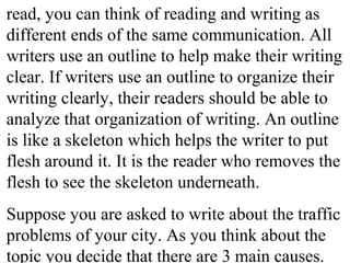 read, you can think of reading and writing as
different ends of the same communication. All
writers use an outline to help make their writing
clear. If writers use an outline to organize their
writing clearly, their readers should be able to
analyze that organization of writing. An outline
is like a skeleton which helps the writer to put
flesh around it. It is the reader who removes the
flesh to see the skeleton underneath.
Suppose you are asked to write about the traffic
problems of your city. As you think about the
topic you decide that there are 3 main causes.
 