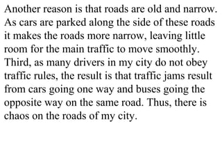 Another reason is that roads are old and narrow.
As cars are parked along the side of these roads
it makes the roads more narrow, leaving little
room for the main traffic to move smoothly.
Third, as many drivers in my city do not obey
traffic rules, the result is that traffic jams result
from cars going one way and buses going the
opposite way on the same road. Thus, there is
chaos on the roads of my city.
 