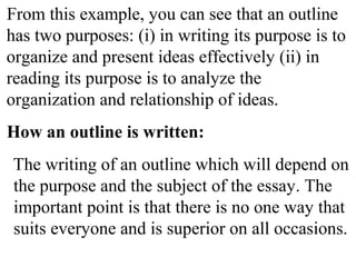 From this example, you can see that an outline
has two purposes: (i) in writing its purpose is to
organize and present ideas effectively (ii) in
reading its purpose is to analyze the
organization and relationship of ideas.
How an outline is written:
The writing of an outline which will depend on
the purpose and the subject of the essay. The
important point is that there is no one way that
suits everyone and is superior on all occasions.
 