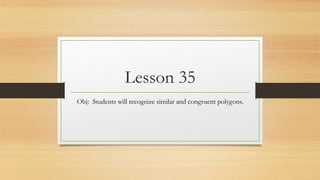 Lesson 35 
Obj: Students will recognize similar and congruent polygons. 
 