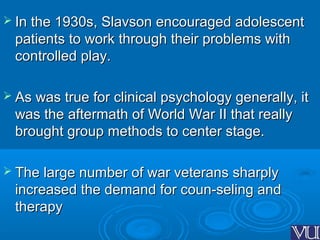  In the 1930s, Slavson encouraged adolescentIn the 1930s, Slavson encouraged adolescent
patients to work through their problems withpatients to work through their problems with
controlled play.controlled play.
 As was true for clinical psychology generally, itAs was true for clinical psychology generally, it
was the aftermath of World War II that reallywas the aftermath of World War II that really
brought group methods to center stage.brought group methods to center stage.
 The large number of war veterans sharplyThe large number of war veterans sharply
increased the demand for coun­seling andincreased the demand for coun­seling and
therapytherapy
 
