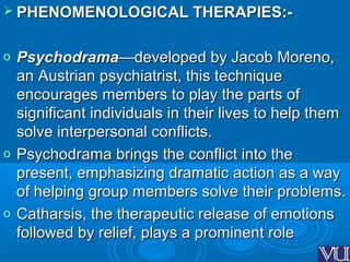  PHENOMENOLOGICAL THERAPIES:-PHENOMENOLOGICAL THERAPIES:-
o PsychodramaPsychodrama——developed by Jacob Moreno,developed by Jacob Moreno,
an Austrian psychiatrist, this techniquean Austrian psychiatrist, this technique
encourages members to play the parts ofencourages members to play the parts of
significant individuals in their lives to help themsignificant individuals in their lives to help them
solve interpersonal conflicts.solve interpersonal conflicts.
o Psychodrama brings the conflict into thePsychodrama brings the conflict into the
present, emphasizing dramatic action as a waypresent, emphasizing dramatic action as a way
of helping group members solve their problems.of helping group members solve their problems.
o Catharsis, the therapeutic release of emotionsCatharsis, the therapeutic release of emotions
followed by relief, plays a prominent rolefollowed by relief, plays a prominent role
 