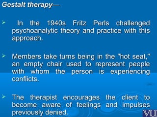 Gestalt therapyGestalt therapy——
 In the 1940s Fritz Perls challengedIn the 1940s Fritz Perls challenged
psychoanalytic theory and practice with thispsychoanalytic theory and practice with this
approach.approach.
 Members take turns being in the "hot seat,"Members take turns being in the "hot seat,"
an empty chair used to represent peoplean empty chair used to represent people
with whom the person is experiencingwith whom the person is experiencing
conflicts.conflicts.
 The therapist encourages the client toThe therapist encourages the client to
become aware of feelings and impulsesbecome aware of feelings and impulses
previously denied.previously denied.
 