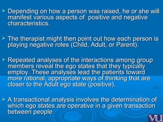  Depending on how a person was raised, he or she willDepending on how a person was raised, he or she will
manifest various aspects of positive and negativemanifest various aspects of positive and negative
characteristics.characteristics.
 The therapist might then point out how each person isThe therapist might then point out how each person is
playing negative roles (Child, Adult, or Parent).playing negative roles (Child, Adult, or Parent).
 Repeated analyses of the interactions among groupRepeated analyses of the interactions among group
members reveal the ego states that they typicallymembers reveal the ego states that they typically
employ. These analyses lead the patients towardemploy. These analyses lead the patients toward
more rational, appropriate ways of thinking that aremore rational, appropriate ways of thinking that are
closer to the Adult ego state (positive).closer to the Adult ego state (positive).
 A transactional analysis involves the determination ofA transactional analysis involves the determination of
which ego states are operative in a given transactionwhich ego states are operative in a given transaction
between peoplebetween people
 