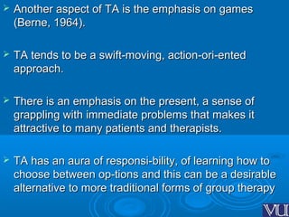  Another aspect of TA is the emphasis on gamesAnother aspect of TA is the emphasis on games
(Berne, 1964).(Berne, 1964).
 TA tends to be a swift-moving, action-ori-entedTA tends to be a swift-moving, action-ori-ented
approach.approach.
 There is an emphasis on the present, a sense ofThere is an emphasis on the present, a sense of
grappling with immediate problems that makes itgrappling with immediate problems that makes it
attractive to many patients and therapists.attractive to many patients and therapists.
 TA has an aura of responsi-bility, of learning how toTA has an aura of responsi-bility, of learning how to
choose between op-tions and this can be a desirablechoose between op-tions and this can be a desirable
alternative to more traditional forms of group therapyalternative to more traditional forms of group therapy
 