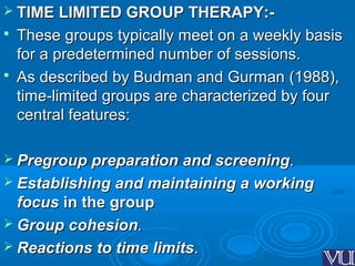  TIME LIMITED GROUP THERAPY:-TIME LIMITED GROUP THERAPY:-
 These groups typically meet on a weekly basisThese groups typically meet on a weekly basis
for a predetermined number of sessions.for a predetermined number of sessions.
 As described by Budman and Gurman (1988),As described by Budman and Gurman (1988),
time-limited groups are characterized by fourtime-limited groups are characterized by four
central features:central features:
 Pregroup preparation and screeningPregroup preparation and screening..
 Establishing and maintaining a workingEstablishing and maintaining a working
focusfocus in the groupin the group
 Group cohesionGroup cohesion..
 Reactions to time limitsReactions to time limits..
 