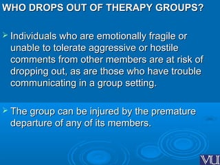 WHO DROPS OUT OF THERAPY GROUPS?WHO DROPS OUT OF THERAPY GROUPS?
 Individuals who are emotionally fragile orIndividuals who are emotionally fragile or
unable to tolerate aggressive or hostileunable to tolerate aggressive or hostile
comments from other members are at risk ofcomments from other members are at risk of
dropping out, as are those who have troubledropping out, as are those who have trouble
communicating in a group setting.communicating in a group setting.
 The group can be injured by the prematureThe group can be injured by the premature
departure of any of its members.departure of any of its members.
 