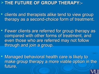  THE FUTURE OF GROUP THERAPY:-THE FUTURE OF GROUP THERAPY:-
 clients and therapists alike tend to view groupclients and therapists alike tend to view group
therapy as a second-choice form of treatment.therapy as a second-choice form of treatment.
 Fewer clients are referred for group therapy asFewer clients are referred for group therapy as
compared with other forms of treatment, andcompared with other forms of treatment, and
even those who are referred may not followeven those who are referred may not follow
through and join a group.through and join a group.
 Managed behavioral health care is likely toManaged behavioral health care is likely to
make group therapy a more viable option in themake group therapy a more viable option in the
future.future.
 