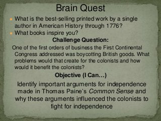 ● What is the best-selling printed work by a single
author in American History through 1776?
● What books inspire you?
Challenge Question:
One of the first orders of business the First Continental
Congress addressed was boycotting British goods. What
problems would that create for the colonists and how
would it benefit the colonists?
Objective (I Can…)
Identify important arguments for independence
made in Thomas Paine’s Common Sense and
why these arguments influenced the colonists to
fight for independence
Brain Quest
 