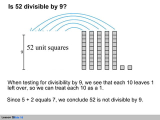 When testing for divisibility by 9, we see that each 10 leaves 1 left over, so we can treat each 10 as a 1.  Is 52 divisible by 9? Since 5 + 2 equals 7, we conclude 52 is not divisible by 9. 