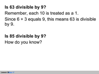 Is 63 divisible by 9? Remember, each 10 is treated as a 1. Since 6 + 3 equals 9, this means 63 is divisible by 9. Is 85 divisible by 9? How do you know? 