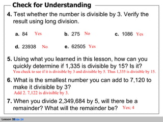 Check for Understanding 4.  Test whether the number is divisible by 3. Verify the result using long division. 5.  Using what you learned in this lesson, how can you quickly determine if 1,335 is divisible by 15? Is it? 6.  What is the smallest number you can add to 7,120 to make it divisible by 3? 7.  When you divide 2,349,684 by 5, will there be a remainder? What will the remainder be? a.   84 b.   275 c.   1086 d.   23938 e.   62505 Yes Yes Yes No No You check to see if it is divisible by 3 and divisible by 5. Thus 1,335 is divisible by 15. Add 2. 7,122 is divisible by 3.  Yes; 4 