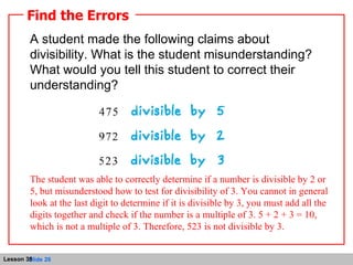A student made the following claims about divisibility. What is the student misunderstanding? What would you tell this student to correct their understanding? Find the Errors The student was able to correctly determine if a number is divisible by 2 or 5, but misunderstood how to test for divisibility of 3. You cannot in general look at the last digit to determine if it is divisible by 3, you must add all the digits together and check if the number is a multiple of 3. 5 + 2 + 3 = 10, which is not a multiple of 3. Therefore, 523 is not divisible by 3. 
