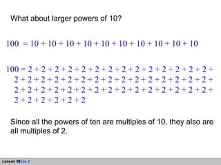 What about larger powers of 10?  100  = 10 + 10 + 10 + 10 + 10 + 10 + 10 + 10 + 10 + 10 100 = 2 + 2 + 2 + 2 + 2 + 2 + 2 + 2 + 2 + 2 + 2 + 2 + 2 + 2 + 2 + 2 + 2 + 2 + 2 + 2 + 2 + 2 + 2 + 2 + 2 + 2 + 2 + 2 + 2 + 2 + 2 + 2 + 2 + 2 + 2 + 2 + 2 + 2 + 2 + 2 + 2 + 2 + 2 + 2 + 2 + 2 + 2 + 2 + 2 + 2 Since all the powers of ten are multiples of 10, they also are all multiples of 2. 