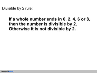 Divisible by 2 rule: If a whole number ends in 0, 2, 4, 6 or 8, then the number is divisible by 2. Otherwise it is not divisible by 2. 