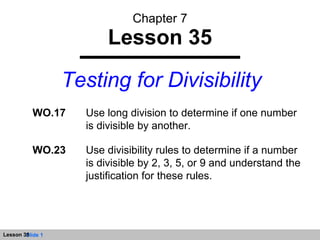 Chapter 7 Lesson 35 Testing for Divisibility WO.17 Use long division to determine if one number is divisible by another. WO.23 Use divisibility rules to determine if a number is divisible by 2, 3, 5, or 9 and understand the justification for these rules. 