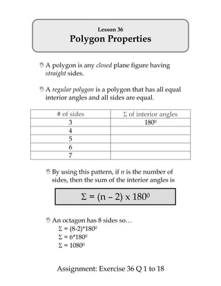 Lesson 36
           Polygon Properties

 A polygon is any closed plane figure having
  straight sides.

 A regular polygon is a polygon that has all equal
  interior angles and all sides are equal.

      # of sides                 of interior angles
          3                            1800
          4
          5
          6
          7

   By using this pattern, if n is the number of
    sides, then the sum of the interior angles is

                   = (n – 2) x 1800

   An octagon has 8 sides so…
       = (8-2)*1800
       = 6*1800
       = 10800


      Assignment: Exercise 36 Q 1 to 18
 