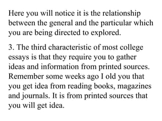 Here you will notice it is the relationship
between the general and the particular which
you are being directed to explored.
3. The third characteristic of most college
essays is that they require you to gather
ideas and information from printed sources.
Remember some weeks ago I old you that
you get idea from reading books, magazines
and journals. It is from printed sources that
you will get idea.
 
