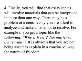 4. Finally, you will find that essay topics
will involve materials that can be interpreted
in more than one way. There may be a
problem or a controversy you are asked to
analyze and make an attempt to resolve. For
example if you get a topic like the
following: “Who is freer ? The master or
the servant”? It is obvious that you are not
being asked to explain in a conclusive way
the nature of freedom.
 