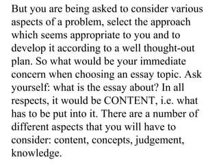 But you are being asked to consider various
aspects of a problem, select the approach
which seems appropriate to you and to
develop it according to a well thought-out
plan. So what would be your immediate
concern when choosing an essay topic. Ask
yourself: what is the essay about? In all
respects, it would be CONTENT, i.e. what
has to be put into it. There are a number of
different aspects that you will have to
consider: content, concepts, judgement,
knowledge.
 