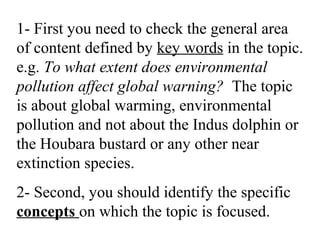 1- First you need to check the general area
of content defined by key words in the topic.
e.g. To what extent does environmental
pollution affect global warning? The topic
is about global warming, environmental
pollution and not about the Indus dolphin or
the Houbara bustard or any other near
extinction species.
2- Second, you should identify the specific
concepts on which the topic is focused.
 