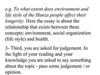 e.g. To what extent does environment and
life style of the Hunza people affect their
longevity. Here the essay is about the
relationship that exists between three
concepts: environment, social organization
(life style) and health.
3- Third, you are asked for judgement. In
the light of your reading and your
knowledge you are asked to say something
about the topic - pass some judgement / or
opinion.
 