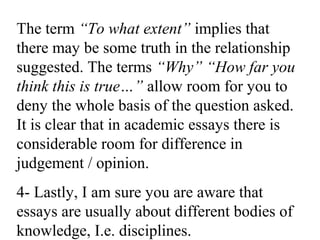 The term “To what extent” implies that
there may be some truth in the relationship
suggested. The terms “Why” “How far you
think this is true…” allow room for you to
deny the whole basis of the question asked.
It is clear that in academic essays there is
considerable room for difference in
judgement / opinion.
4- Lastly, I am sure you are aware that
essays are usually about different bodies of
knowledge, I.e. disciplines.
 