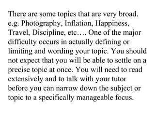 There are some topics that are very broad.
e.g. Photography, Inflation, Happiness,
Travel, Discipline, etc…. One of the major
difficulty occurs in actually defining or
limiting and wording your topic. You should
not expect that you will be able to settle on a
precise topic at once. You will need to read
extensively and to talk with your tutor
before you can narrow down the subject or
topic to a specifically manageable focus.
 