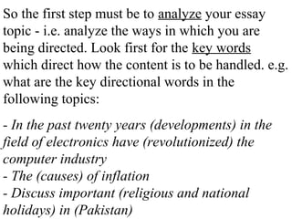 So the first step must be to analyze your essay
topic - i.e. analyze the ways in which you are
being directed. Look first for the key words
which direct how the content is to be handled. e.g.
what are the key directional words in the
following topics:
- In the past twenty years (developments) in the
field of electronics have (revolutionized) the
computer industry
- The (causes) of inflation
- Discuss important (religious and national
holidays) in (Pakistan)
 