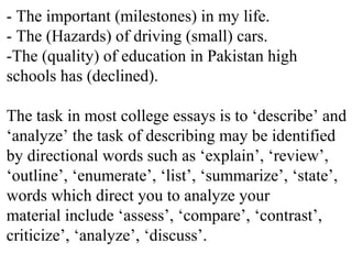 - The important (milestones) in my life.
- The (Hazards) of driving (small) cars.
-The (quality) of education in Pakistan high
schools has (declined).
The task in most college essays is to ‘describe’ and
‘analyze’ the task of describing may be identified
by directional words such as ‘explain’, ‘review’,
‘outline’, ‘enumerate’, ‘list’, ‘summarize’, ‘state’,
words which direct you to analyze your
material include ‘assess’, ‘compare’, ‘contrast’,
criticize’, ‘analyze’, ‘discuss’.
 